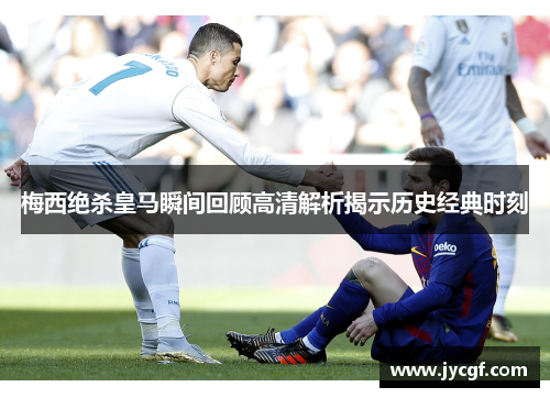 梅西绝杀皇马瞬间回顾高清解析揭示历史经典时刻